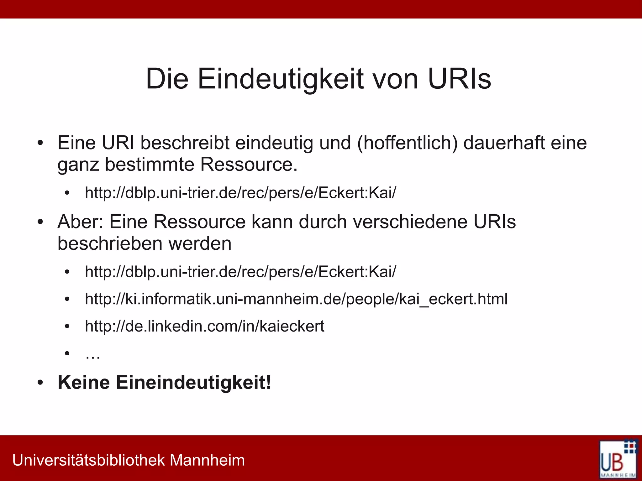 Die Eindeutigkeit von URIs
   ●   Eine URI beschreibt eindeutig und (hoffentlich) dauerhaft eine
       ganz bestimmte Ressource.
       ●   http://dblp.uni-trier.de/rec/pers/e/Eckert:Kai/
   ●   Aber: Eine Ressource kann durch verschiedene URIs
       beschrieben werden
       ●   http://dblp.uni-trier.de/rec/pers/e/Eckert:Kai/
       ●   http://ki.informatik.uni-mannheim.de/people/kai_eckert.html
       ●   http://de.linkedin.com/in/kaieckert
       ●   …
   ●   Keine Eineindeutigkeit!


Universitätsbibliothek Mannheim
 
