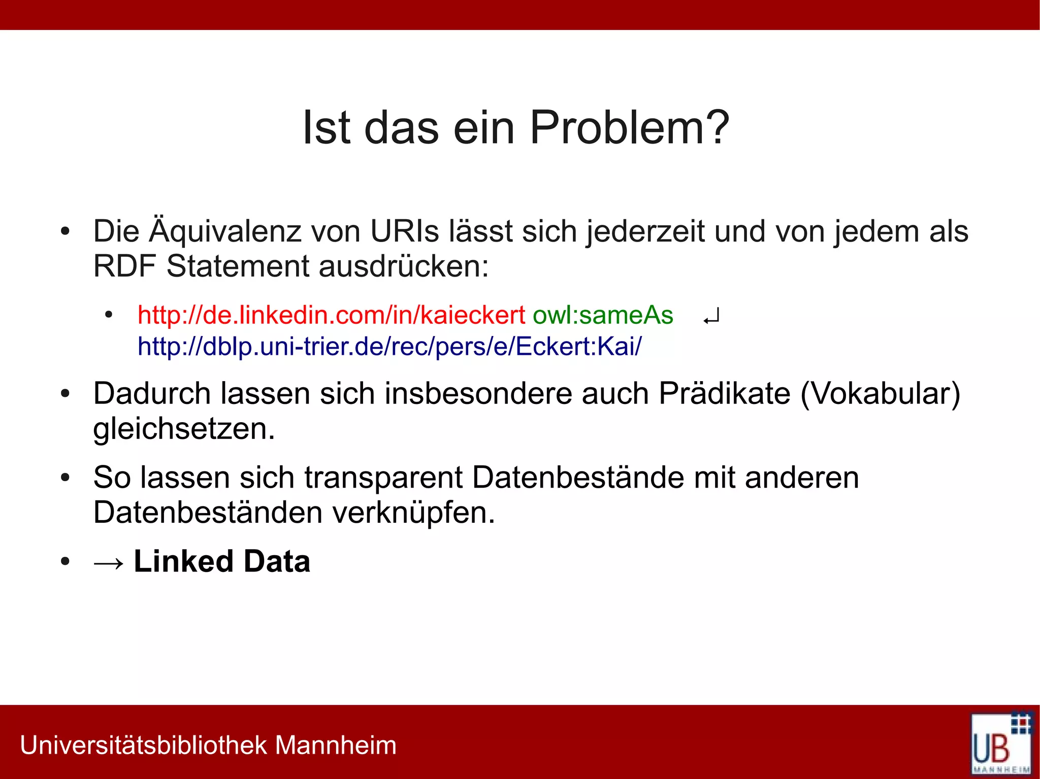 Ist das ein Problem?
   ●   Die Äquivalenz von URIs lässt sich jederzeit und von jedem als
       RDF Statement ausdrücken:
       ●
           http://de.linkedin.com/in/kaieckert owl:sameAs    ↵
           http://dblp.uni-trier.de/rec/pers/e/Eckert:Kai/
   ●   Dadurch lassen sich insbesondere auch Prädikate (Vokabular)
       gleichsetzen.
   ●   So lassen sich transparent Datenbestände mit anderen
       Datenbeständen verknüpfen.
   ●   → Linked Data




Universitätsbibliothek Mannheim
 