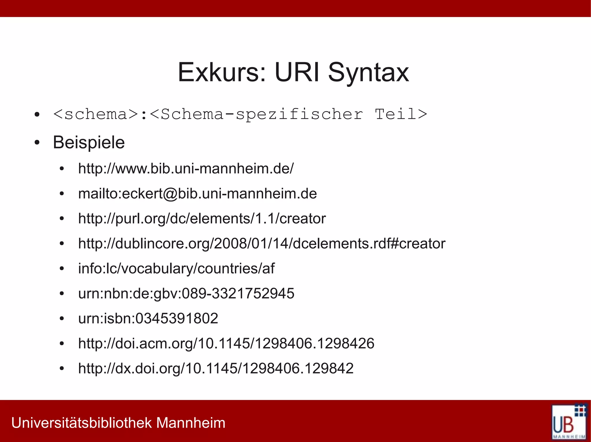 Exkurs: URI Syntax
   ●   <schema>:<Schema-spezifischer Teil>
   ●   Beispiele
       ●   http://www.bib.uni-mannheim.de/
       ●   mailto:eckert@bib.uni-mannheim.de
       ●   http://purl.org/dc/elements/1.1/creator
       ●   http://dublincore.org/2008/01/14/dcelements.rdf#creator
       ●   info:lc/vocabulary/countries/af
       ●   urn:nbn:de:gbv:089-3321752945
       ●   urn:isbn:0345391802
       ●   http://doi.acm.org/10.1145/1298406.1298426
       ●   http://dx.doi.org/10.1145/1298406.129842


Universitätsbibliothek Mannheim
 