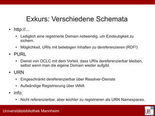 Exkurs: Verschiedene Schemata
   ●   http://...
        ●   Lediglich eine registrierte Domain notwendig, um Eindeutigkeit zu
            sichern.
        ●   Möglichkeit, URIs mit beliebigen Inhalten zu dereferenzieren (RDF!)
   ●   PURL
        ●   Dienst von OCLC mit dem Vorteil, dass URIs dereferenzierbar bleiben,
            selbst wenn man die eigene Domain wieder aufgibt.
   ●   URN
        ●   Eingeschränkt dereferenzierbar über Resolver-Dienste
        ●   Aufwändige Registrierung über IANA
   ●   info:
        ●   Nicht referenzierbar, aber leichter zu registrieren als URN Namespaces.

Universitätsbibliothek Mannheim
 