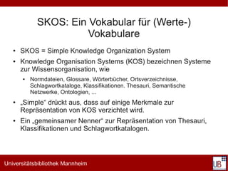 SKOS: Ein Vokabular für (Werte-)
                       Vokabulare
   ●   SKOS = Simple Knowledge Organization System
   ●   Knowledge Organisation Systems (KOS) bezeichnen Systeme
       zur Wissensorganisation, wie
       ●   Normdateien, Glossare, Wörterbücher, Ortsverzeichnisse,
           Schlagwortkataloge, Klassifikationen. Thesauri, Semantische
           Netzwerke, Ontologien, ...
   ●   „Simple“ drückt aus, dass auf einige Merkmale zur
       Repräsentation von KOS verzichtet wird.
   ●   Ein „gemeinsamer Nenner“ zur Repräsentation von Thesauri,
       Klassifikationen und Schlagwortkatalogen.




Universitätsbibliothek Mannheim
 