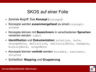 SKOS auf einer Folie
   ●   Zentrale Begriff: Das Konzept (concept)
   ●   Konzepte werden zusammengefasst zu einem concept-
       scheme
   ●   Konzepte können mit Bezeichnern in verschiedenen Sprachen
       versehen werden: label
   ●   Identifikation und Dokumentation: notation, note,
       changeNote, definition, editorialNote, example,
       historyNote, scopeNote
   ●   Konzepte können verlinkt werden: broader, narrower,
       related
   ●   Schließlich: Mapping und Gruppierung


Universitätsbibliothek Mannheim
 