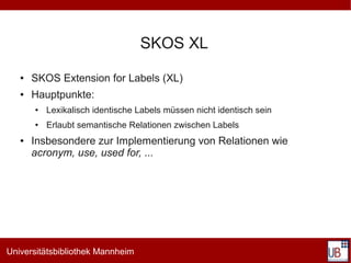 SKOS XL
   ●   SKOS Extension for Labels (XL)
   ●   Hauptpunkte:
       ●   Lexikalisch identische Labels müssen nicht identisch sein
       ●   Erlaubt semantische Relationen zwischen Labels
   ●   Insbesondere zur Implementierung von Relationen wie
       acronym, use, used for, ...




Universitätsbibliothek Mannheim
 