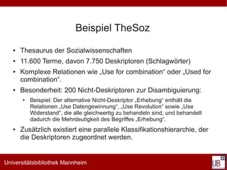 Beispiel TheSoz
   ●   Thesaurus der Sozialwissenschaften
   ●   11.600 Terme, davon 7.750 Deskriptoren (Schlagwörter)
   ●   Komplexe Relationen wie „Use for combination“ oder „Used for
       combination“.
   ●   Besonderheit: 200 Nicht-Deskriptoren zur Disambiguierung:
       ●   Beispiel: Der alternative Nicht-Deskriptor „Erhebung“ enthält die
           Relationen „Use Datengewinnung“, „Use Revolution“ sowie „Use
           Widerstand“, die alle gleichwertig zu behandeln sind, und behandelt
           dadurch die Mehrdeutigkeit des Begriffes „Erhebung“.
   ●   Zusätzlich existiert eine parallele Klassifikationshierarchie, der
       die Deskriptoren zugeordnet werden.


Universitätsbibliothek Mannheim
 