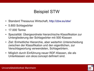 Beispiel STW
   ●   Standard Thesaurus Wirtschaft, http://zbw.eu/stw/
   ●   5.800 Schlagwörter
   ●   17.000 Terme
   ●   Spezialität: Übergeordnete hierarchische Klassifikation zur
       Untergliederung der Schlagwörter mit 500 Klassen
   ●   Ziel: Einheitliche Hierarchie, aber weiterhin Unterscheidung
       zwischen der Klassifikation und den eigentlichen, zur
       Verschlagwortung verwendeten, Schlagwörtern.
   ●   Möglich durch Einführung neuer RDF-Klassen, die als
       Unterklassen von skos:concept definiert sind.



Universitätsbibliothek Mannheim
 