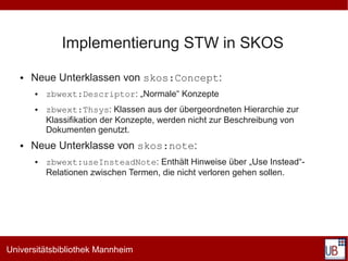 Implementierung STW in SKOS
   ●   Neue Unterklassen von skos:Concept:
       ●   zbwext:Descriptor: „Normale“ Konzepte
       ●   zbwext:Thsys: Klassen aus der übergeordneten Hierarchie zur
           Klassifikation der Konzepte, werden nicht zur Beschreibung von
           Dokumenten genutzt.
   ●   Neue Unterklasse von skos:note:
       ●   zbwext:useInsteadNote: Enthält Hinweise über „Use Instead“-
           Relationen zwischen Termen, die nicht verloren gehen sollen.




Universitätsbibliothek Mannheim
 