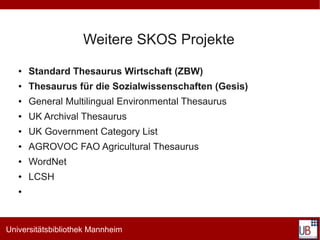 Weitere SKOS Projekte
   ●   Standard Thesaurus Wirtschaft (ZBW)
   ●   Thesaurus für die Sozialwissenschaften (Gesis)
   ●   General Multilingual Environmental Thesaurus
   ●   UK Archival Thesaurus
   ●   UK Government Category List
   ●   AGROVOC FAO Agricultural Thesaurus
   ●   WordNet
   ●   LCSH
   ●




Universitätsbibliothek Mannheim
 