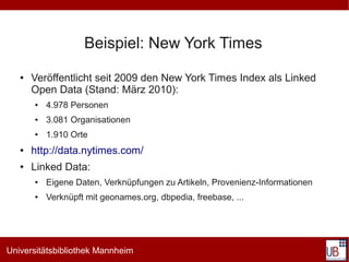 Beispiel: New York Times
   ●   Veröffentlicht seit 2009 den New York Times Index als Linked
       Open Data (Stand: März 2010):
       ●   4.978 Personen
       ●   3.081 Organisationen
       ●   1.910 Orte
   ●   http://data.nytimes.com/
   ●   Linked Data:
       ●   Eigene Daten, Verknüpfungen zu Artikeln, Provenienz-Informationen
       ●   Verknüpft mit geonames.org, dbpedia, freebase, ...




Universitätsbibliothek Mannheim
 