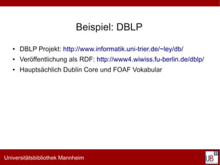 Beispiel: DBLP
   ●   DBLP Projekt: http://www.informatik.uni-trier.de/~ley/db/
   ●   Veröffentlichung als RDF: http://www4.wiwiss.fu-berlin.de/dblp/
   ●   Hauptsächlich Dublin Core und FOAF Vokabular




Universitätsbibliothek Mannheim
 