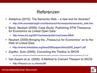 Referenzen
   ●   Adolphus (2010): The Semantic Web – a new tool for libraries?
       ●   http://info.emeraldinsight.com/librarians/info/viewpoints/semantic_web.htm
   ●   Borst, Neubert (2009): Case Study: Publishing STW Thesaurus
       for Economics as Linked Open Data
       ●   http://www.w3.org/2001/sw/sweo/public/UseCases/ZBW/
   ●   Neubert (2009):Bringing the „Thesaurus for Economics“ on to the
       Web of Linked Data
       ●   http://events.linkeddata.org/ldow2009/papers/ldow2009_paper7.pdf
   ●   Zapilko, Sure (2009): Converting the TheSoz to SKOS
       ●   http://www.gesis.org/fileadmin/upload/forschung/publikationen/gesis_reihen/gesis_methodenberichte/2009/TechnicalReport_09_07.pdf

   ●   Van Assem et al. (2006): A Method to Convert Thesauri to SKOS
       ●   http://thesauri.cs.vu.nl/eswc06/

Universitätsbibliothek Mannheim
 