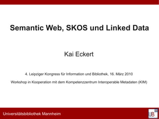 Semantic Web, SKOS und Linked Data


                                    Kai Eckert

            4. Leipziger Kongress für Information und Bibliothek, 16. März 2010

    Workshop in Kooperation mit dem Kompetenzzentrum Interoperable Metadaten (KIM)




Universitätsbibliothek Mannheim
 