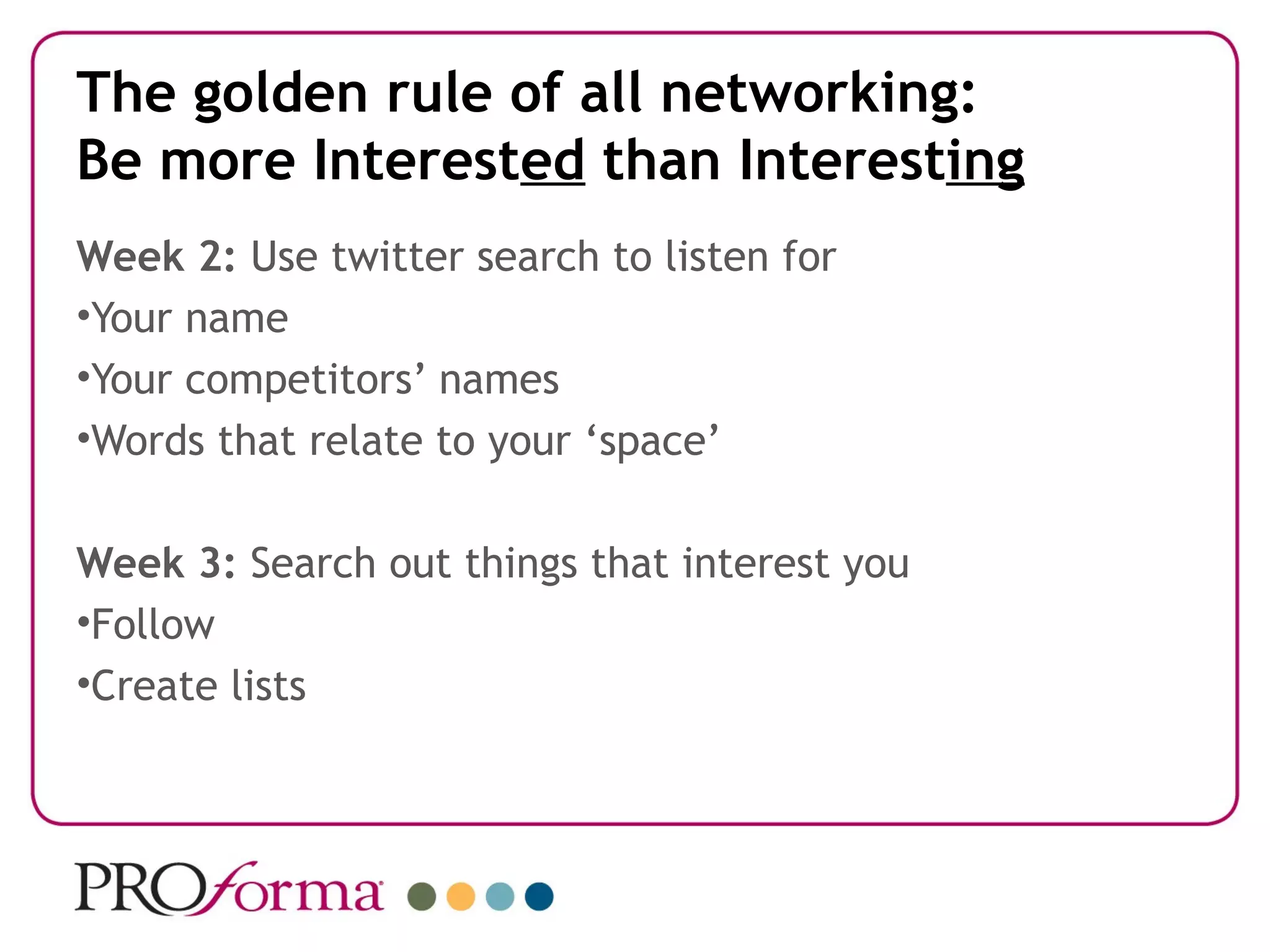 The golden rule of all networking:
Be more Interested than Interesting
Week 2: Use twitter search to listen for
•Your name
•Your competitors’ names
•Words that relate to your ‘space’

Week 3: Search out things that interest you
•Follow
•Create lists
 