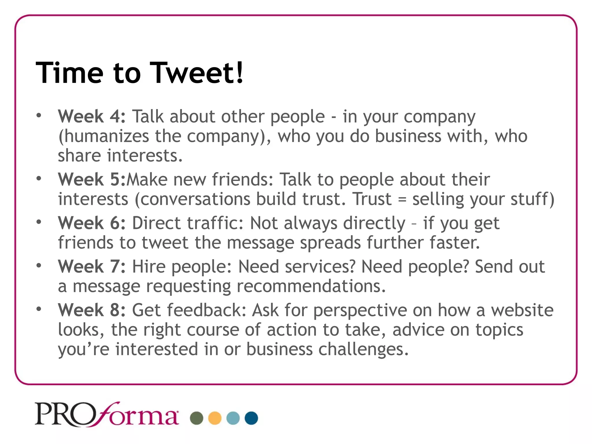 Time to Tweet!
• Week 4: Talk about other people - in your company
  (humanizes the company), who you do business with, who
  share interests.
• Week 5:Make new friends: Talk to people about their
  interests (conversations build trust. Trust = selling your stuff)
• Week 6: Direct traffic: Not always directly – if you get
  friends to tweet the message spreads further faster.
• Week 7: Hire people: Need services? Need people? Send out
  a message requesting recommendations.
• Week 8: Get feedback: Ask for perspective on how a website
  looks, the right course of action to take, advice on topics
  you’re interested in or business challenges.
 