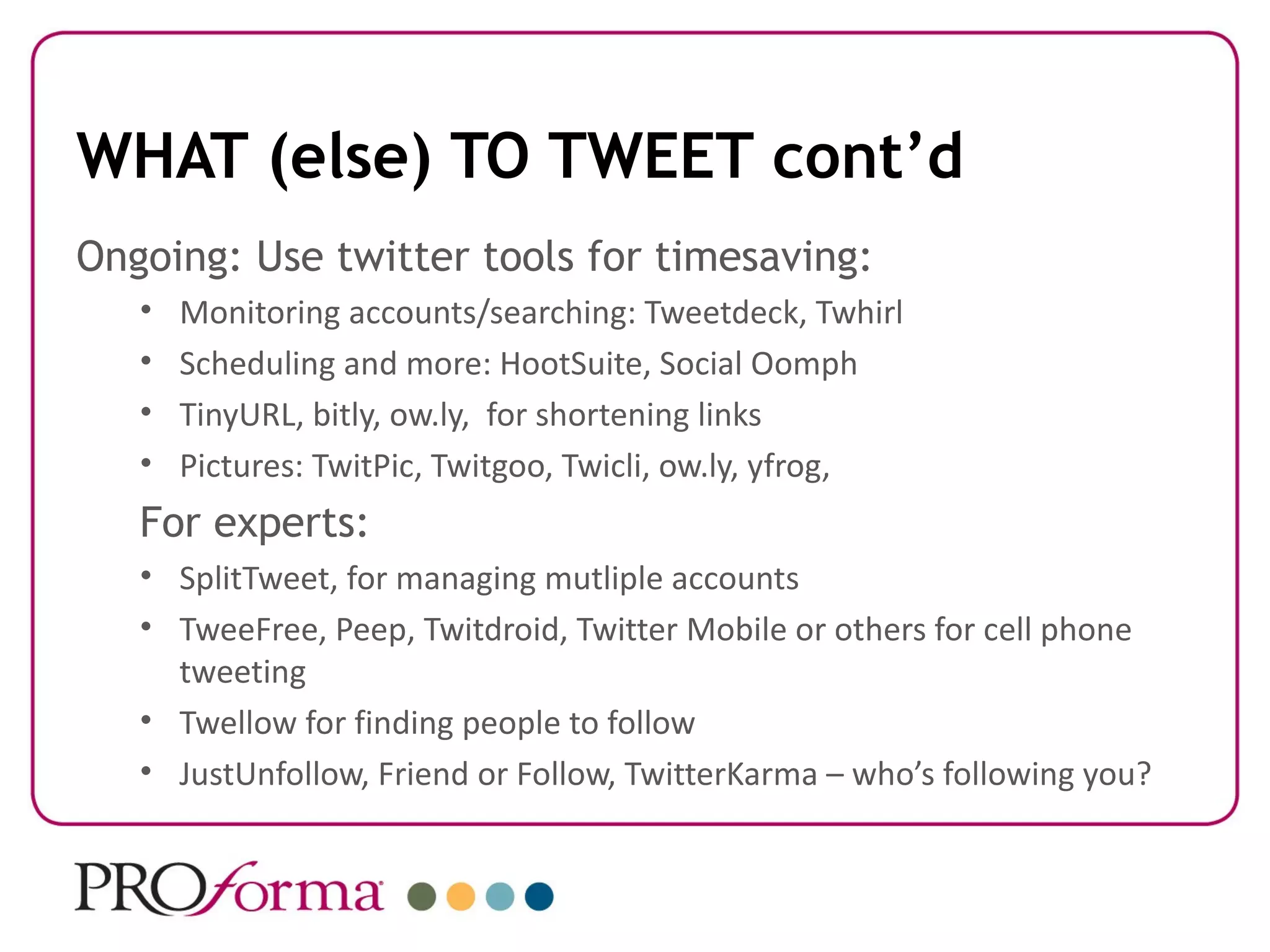 WHAT (else) TO TWEET cont’d
Ongoing: Use twitter tools for timesaving:
   •   Monitoring accounts/searching: Tweetdeck, Twhirl
   •   Scheduling and more: HootSuite, Social Oomph
   •   TinyURL, bitly, ow.ly, for shortening links
   •   Pictures: TwitPic, Twitgoo, Twicli, ow.ly, yfrog,
   For experts:
   • SplitTweet, for managing mutliple accounts
   • TweeFree, Peep, Twitdroid, Twitter Mobile or others for cell phone
     tweeting
   • Twellow for finding people to follow
   • JustUnfollow, Friend or Follow, TwitterKarma – who’s following you?
 