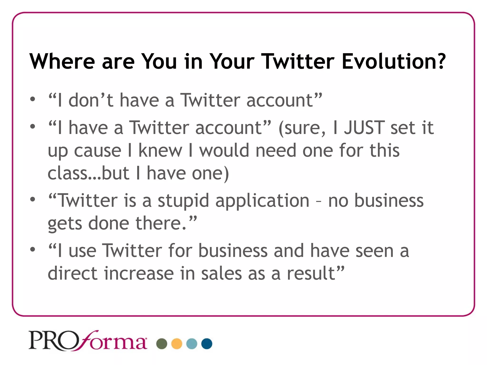 Where are You in Your Twitter Evolution?
• “I don’t have a Twitter account”
• “I have a Twitter account” (sure, I JUST set it
  up cause I knew I would need one for this
  class…but I have one)
• “Twitter is a stupid application – no business
  gets done there.”
• “I use Twitter for business and have seen a
  direct increase in sales as a result”
 
