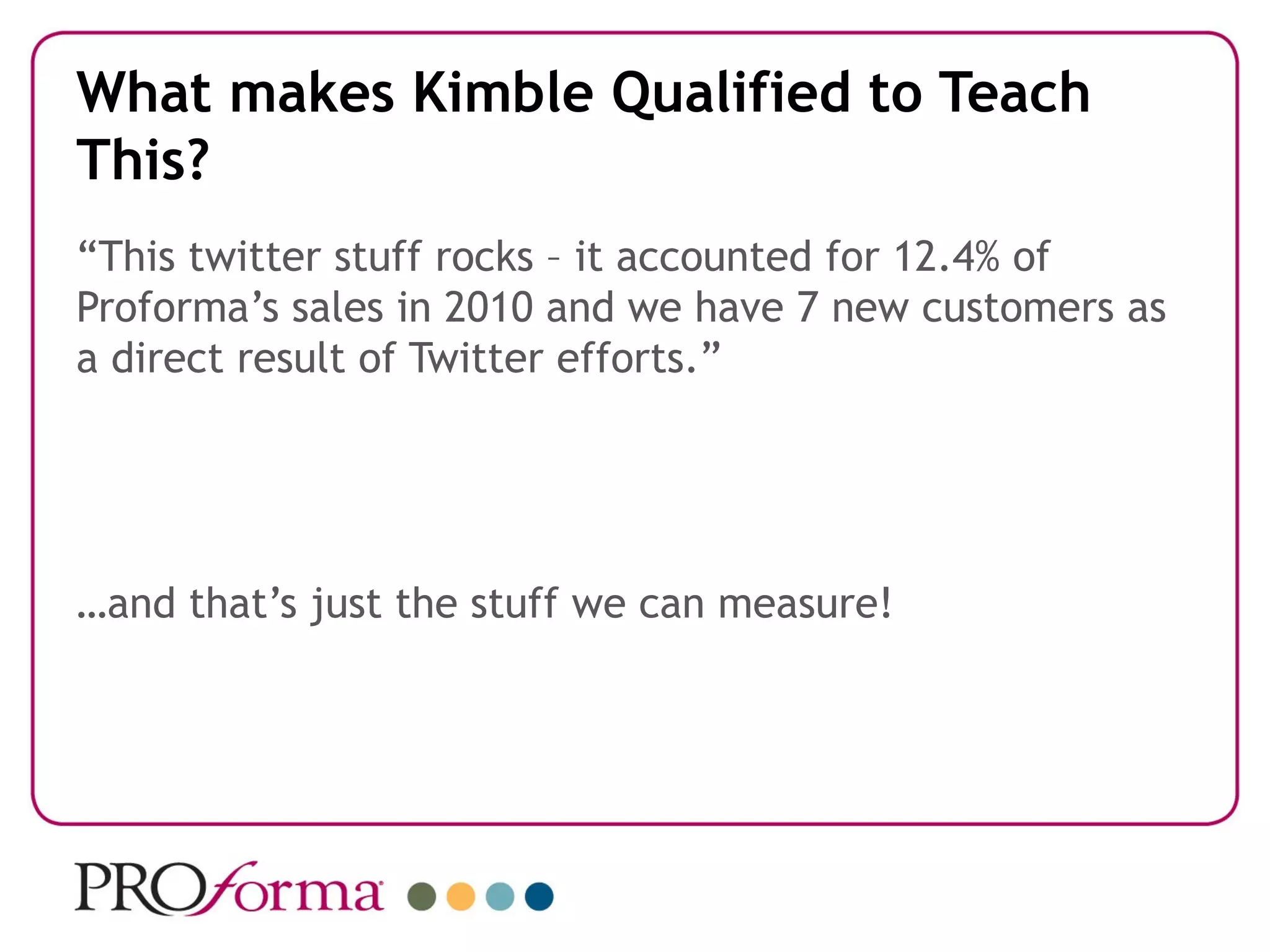 What makes Kimble Qualified to Teach
This?
“This twitter stuff rocks – it accounted for 12.4% of
Proforma’s sales in 2010 and we have 7 new customers as
a direct result of Twitter efforts.”




…and that’s just the stuff we can measure!
 
