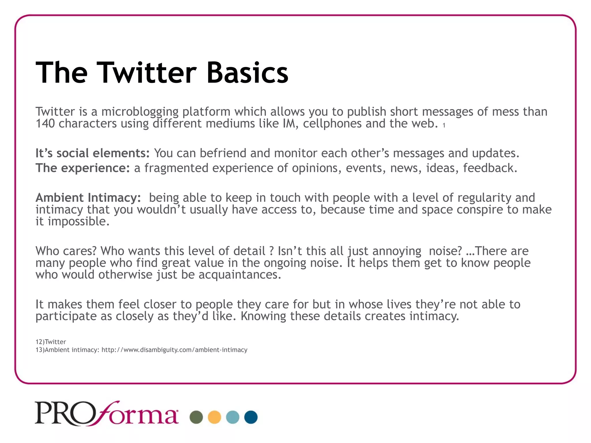The Twitter Basics
Twitter is a microblogging platform which allows you to publish short messages of mess than
140 characters using different mediums like IM, cellphones and the web. 1

It’s social elements: You can befriend and monitor each other’s messages and updates.
The experience: a fragmented experience of opinions, events, news, ideas, feedback.

Ambient Intimacy: being able to keep in touch with people with a level of regularity and
intimacy that you wouldn’t usually have access to, because time and space conspire to make
it impossible.

Who cares? Who wants this level of detail ? Isn’t this all just annoying noise? …There are
many people who find great value in the ongoing noise. It helps them get to know people
who would otherwise just be acquaintances.

It makes them feel closer to people they care for but in whose lives they’re not able to
participate as closely as they’d like. Knowing these details creates intimacy.
12)Twitter
13)Ambient intimacy: http://www.disambiguity.com/ambient-intimacy
 