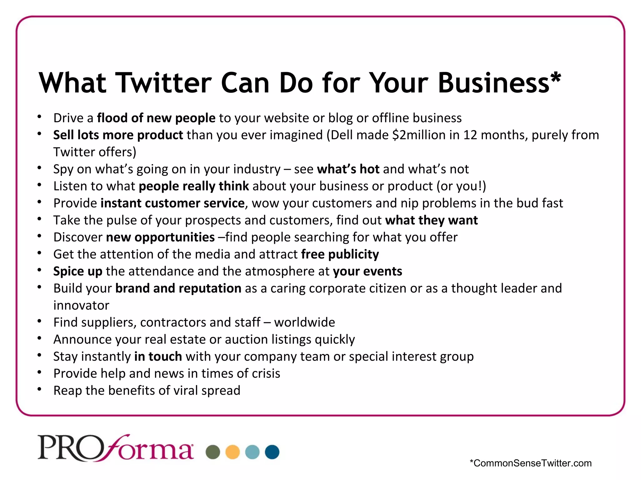 What Twitter Can Do for Your Business*
• Drive a flood of new people to your website or blog or offline business
• Sell lots more product than you ever imagined (Dell made $2million in 12 months, purely from
  Twitter offers)
• Spy on what’s going on in your industry – see what’s hot and what’s not
• Listen to what people really think about your business or product (or you!)
• Provide instant customer service, wow your customers and nip problems in the bud fast
• Take the pulse of your prospects and customers, find out what they want
• Discover new opportunities –find people searching for what you offer
• Get the attention of the media and attract free publicity
• Spice up the attendance and the atmosphere at your events
• Build your brand and reputation as a caring corporate citizen or as a thought leader and
  innovator
• Find suppliers, contractors and staff – worldwide
• Announce your real estate or auction listings quickly
• Stay instantly in touch with your company team or special interest group
• Provide help and news in times of crisis
• Reap the benefits of viral spread




                                                                        *CommonSenseTwitter.com
 