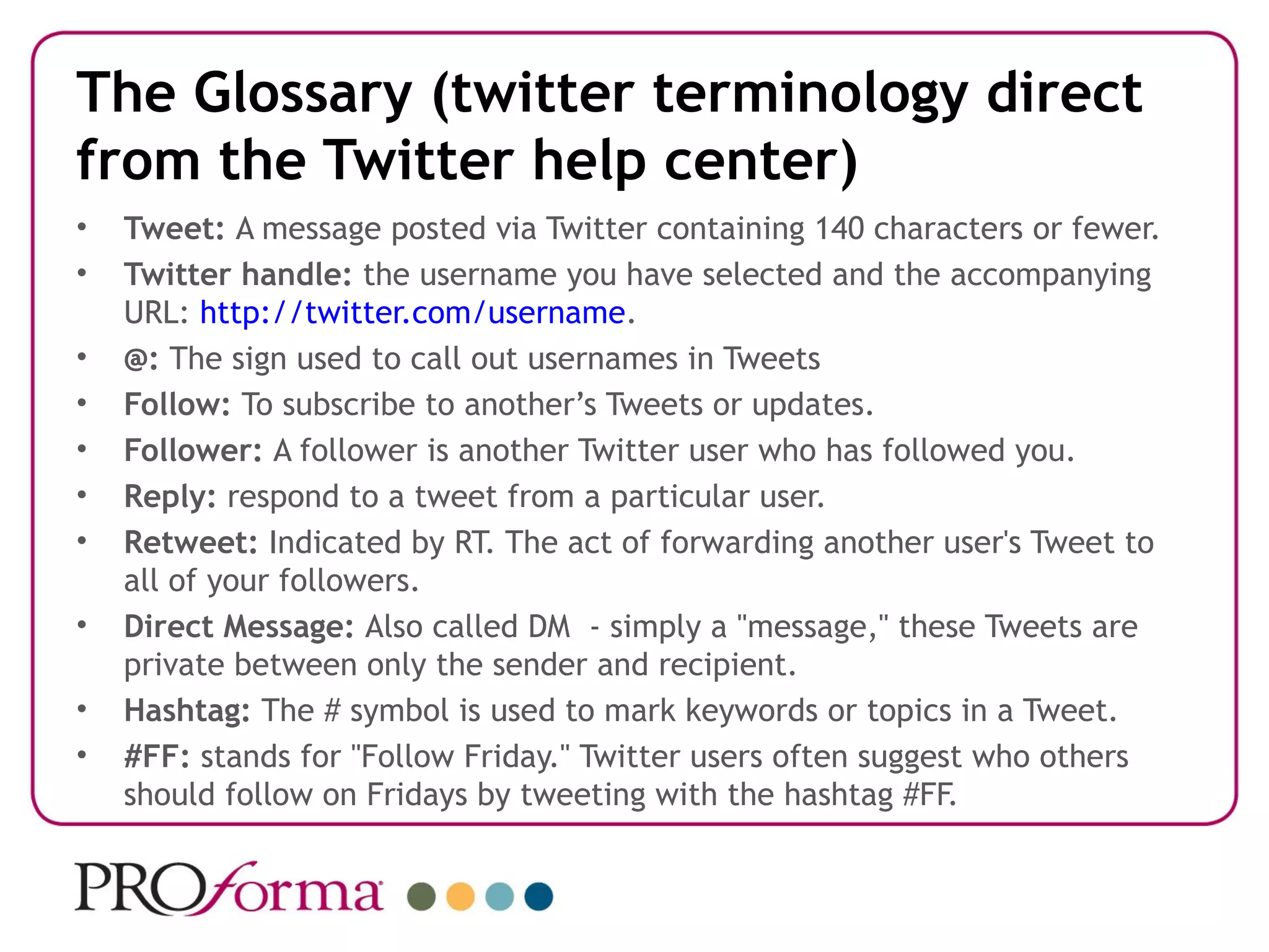 The Glossary (twitter terminology direct
from the Twitter help center)
•   Tweet: A message posted via Twitter containing 140 characters or fewer.
•   Twitter handle: the username you have selected and the accompanying
    URL: http://twitter.com/username.
•   @: The sign used to call out usernames in Tweets
•   Follow: To subscribe to another’s Tweets or updates.
•   Follower: A follower is another Twitter user who has followed you.
•   Reply: respond to a tweet from a particular user.
•   Retweet: Indicated by RT. The act of forwarding another user's Tweet to
    all of your followers.
•   Direct Message: Also called DM - simply a "message," these Tweets are
    private between only the sender and recipient.
•   Hashtag: The # symbol is used to mark keywords or topics in a Tweet.
•   #FF: stands for "Follow Friday." Twitter users often suggest who others
    should follow on Fridays by tweeting with the hashtag #FF.
 