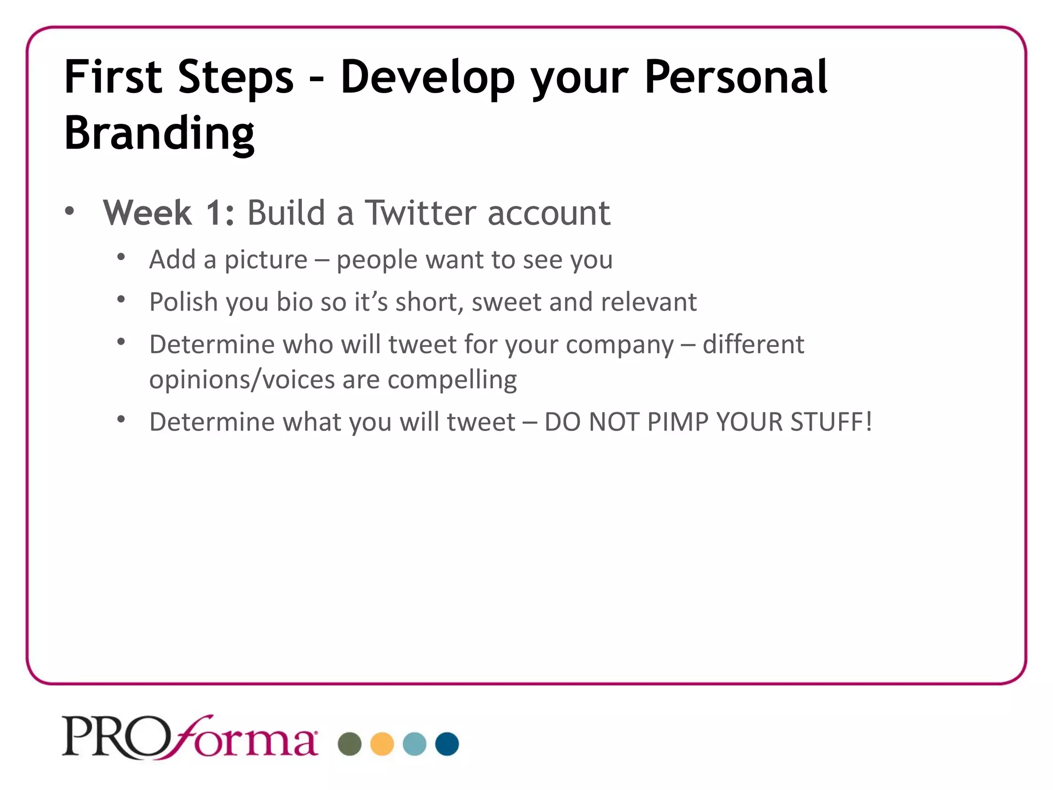 First Steps – Develop your Personal
Branding
• Week 1: Build a Twitter account
   • Add a picture – people want to see you
   • Polish you bio so it’s short, sweet and relevant
   • Determine who will tweet for your company – different
     opinions/voices are compelling
   • Determine what you will tweet – DO NOT PIMP YOUR STUFF!
 