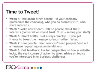 Time to Tweet!
• Week 4: Talk about other people - in your company
  (humanizes the company), who you do business with, who
  share interests.
• Week 5:Make new friends: Talk to people about their
  interests (conversations build trust. Trust = selling your stuff)
• Week 6: Direct traffic: Not always directly – if you get
  friends to tweet the message spreads further faster.
• Week 7: Hire people: Need services? Need people? Send out
  a message requesting recommendations.
• Week 8: Get feedback: Ask for perspective on how a website
  looks, the right course of action to take, advice on topics
  you’re interested in or business challenges.
 