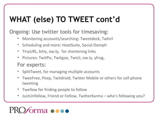 WHAT (else) TO TWEET cont’d
Ongoing: Use twitter tools for timesaving:
   •   Monitoring accounts/searching: Tweetdeck, Twhirl
   •   Scheduling and more: HootSuite, Social Oomph
   •   TinyURL, bitly, ow.ly, for shortening links
   •   Pictures: TwitPic, Twitgoo, Twicli, ow.ly, yfrog,
   For experts:
   • SplitTweet, for managing mutliple accounts
   • TweeFree, Peep, Twitdroid, Twitter Mobile or others for cell phone
     tweeting
   • Twellow for finding people to follow
   • JustUnfollow, Friend or Follow, TwitterKarma – who’s following you?
 