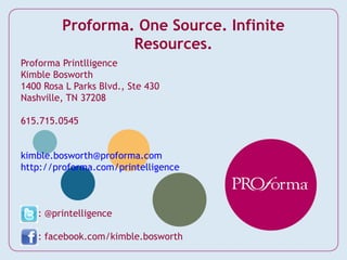 Proforma. One Source. Infinite
                  Resources.
Proforma Printlligence
Kimble Bosworth
1400 Rosa L Parks Blvd., Ste 430
Nashville, TN 37208

615.715.0545


kimble.bosworth@proforma.com
http://proforma.com/printelligence



    : @printelligence

    : facebook.com/kimble.bosworth
 