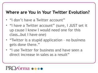 Where are You in Your Twitter Evolution?
• “I don’t have a Twitter account”
• “I have a Twitter account” (sure, I JUST set it
  up cause I knew I would need one for this
  class…but I have one)
• “Twitter is a stupid application – no business
  gets done there.”
• “I use Twitter for business and have seen a
  direct increase in sales as a result”
 