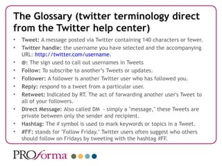 The Glossary (twitter terminology direct
from the Twitter help center)
•   Tweet: A message posted via Twitter containing 140 characters or fewer.
•   Twitter handle: the username you have selected and the accompanying
    URL: http://twitter.com/username.
•   @: The sign used to call out usernames in Tweets
•   Follow: To subscribe to another’s Tweets or updates.
•   Follower: A follower is another Twitter user who has followed you.
•   Reply: respond to a tweet from a particular user.
•   Retweet: Indicated by RT. The act of forwarding another user's Tweet to
    all of your followers.
•   Direct Message: Also called DM - simply a "message," these Tweets are
    private between only the sender and recipient.
•   Hashtag: The # symbol is used to mark keywords or topics in a Tweet.
•   #FF: stands for "Follow Friday." Twitter users often suggest who others
    should follow on Fridays by tweeting with the hashtag #FF.
 