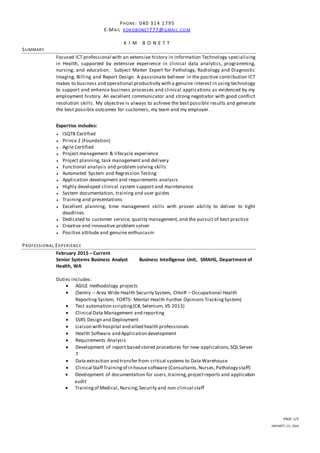 PAGE 1/5
KBONETT_CV_2016
PHONE: 040 314 1795
E-MAIL KOKOBONET777@GMAIL.CO M
K I M B O N E T T
SUMMARY
Focused ICT professional with an extensive history in Information Technology specialising
in Health, supported by extensive experience in clinical data analytics, programming,
nursing, and education. Subject Matter Expert for Pathology, Radiology and Diagnostic
Imaging, Billing and Report Design. A passionate believer in the positive contribution ICT
makes to business and operational productivity with a genuine interest in using technology
to support and enhance business processes and clinical applications as evidenced by my
employment history. An excellent communicator and strong negotiator with good conflict
resolution skills. My objective is always to achieve the best possible results and generate
the best possible outcomes for customers, my team and my employer.
Expertise includes:
 ISQTB Certified
 Prince 2 (Foundation)
 Agile Certified
 Project management & lifecycle experience
 Project planning, task management and delivery
 Functional analysis and problem solving skills
 Automated System and Regression Testing
 Application development and requirements analysis
 Highly developed clinical system support and maintenance
 System documentation, training and user guides
 Training and presentations
 Excellent planning, time management skills with proven ability to deliver to tight
deadlines
 Dedicated to customer service, quality management, and the pursuit of best practice
 Creative and innovative problem solver
 Positive attitude and genuine enthusiasm
PROFESSIONAL EXPERIENCE
February 2015 – Current
Senior Systems Business Analyst Business Intelligence Unit, SMAHS, Department of
Health, WA
Duties includes:
 AGILE methodology projects
 (Sentry – Area Wide Health Security System, CHoIR – Occupational Health
Reporting System, FORTS- Mental Health Further Opinions TrackingSystem)
 Test automation scripting(C#, Selenium, VS 2013)
 Clinical Data Management and reporting
 SSRS Design and Deployment
 Liaison with hospital and allied health professionals
 Health Software and Application development
 Requirements Analysis
 Development of report based stored procedures for new applications, SQLServer
7
 Data extraction and transfer from critical systems to Data Warehouse
 Clinical Staff Trainingof in house software (Consultants,Nurses,Pathology staff)
 Development of documentation for users,training,projectreports and application
audit
 Trainingof Medical, Nursing,Security and non clinical staff
 
