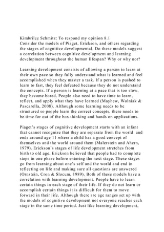 Kimbrilee Schmitz: To respond my opinion 8.1
Consider the models of Piaget, Erickson, and others regarding
the stages of cognitive developmental. Do these models suggest
a correlation between cognitive development and learning
development throughout the human lifespan? Why or why not?
Learning development consists of allowing a person to learn at
their own pace so they fully understand what is learned and feel
accomplished when they master a task. If a person is pushed to
learn to fast, they feel defeated because they do not understand
the concepts. If a person is learning at a pace that is too slow,
they become bored. People also need to have time to learn,
reflect, and apply what they have learned (Mayhew, Wolniak &
Pascarella, 2008). Although some learning needs to be
structured so people learn the correct concepts, there needs to
be time for out of the box thinking and hands on applications.
Piaget’s stages of cognitive development starts with an infant
that cannot recognize that they are separate from the world and
ends around age 11 where a child has a good concept of
themselves and the world around them (Malerstein and Ahern,
1979). Erickson’s stages of life development stretches from
birth to old age. Erickson believed that people had to complete
steps in one phase before entering the next stage. These stages
go from learning about one’s self and the world and end in
reflecting on life and making sure all questions are answered
(Ornstein, Cron & Slocum, 1989). Both of these models have a
correlation with learning development. People have to learn
certain things in each stage of their life. If they do not learn or
accomplish certain things it is difficult for them to move
forward in their life. Although there are age ranges set up with
the models of cognitive development not everyone reaches each
stage in the same time period. Just like learning development,
 