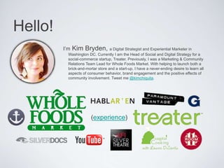 Hello!
I’m Kim Bryden, a Digital Strategist and Experiential Marketer in
Washington DC. Currently I am the Head of Social and Digital Strategy for a social-
commerce startup, Treater. Previously, I was a Marketing & Community Relations
Team Lead for Whole Foods Market. With helping to launch both a brick-and-
mortar store and a start-up, I have a never-ending desire to learn all aspects of
consumer behavior, brand engagement and the positive eﬀects of community
involvement. Tweet me @kimchiquita. 
(experience)
 