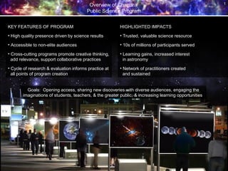Overview of Chandra
Public Science Program
1
KEY FEATURES OF PROGRAM
• High quality presence driven by science results
• Accessible to non-elite audiences
• Cross-cutting programs promote creative thinking,
add relevance, support collaborative practices
• Cycle of research & evaluation informs practice at
all points of program creation
HIGHLIGHTED IMPACTS
• Trusted, valuable science resource
• 10s of millions of participants served
• Learning gains, increased interest
in astronomy
• Network of practitioners created
and sustained
Goals: Opening access, sharing new discoveries with diverse audiences, engaging the
imaginations of students, teachers, & the greater public, & increasing learning opportunities
 