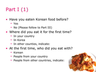 Part I (1) Have you eaten Korean food before? Yes No (Please follow to Part III) Where did you eat it for the first time? In your country In Korea In other counties, indicate: At the first time, who did you eat with? Korean People from your country People from other countries, indicate: 