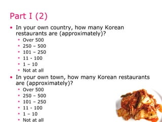 Part I (2) In your own country, how many Korean restaurants are (approximately)? Over 500  250 – 500 101 – 250 11 - 100 1 – 10 Not at all In your own town, how many Korean restaurants are (approximately)? Over 500  250 – 500 101 – 250 11 - 100 1 – 10 Not at all 