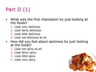 Part II (1) What was the first impression by just looking at the foods? Look very delicious Look fairly delicious Look little delicious Look not delicious at all How did you feel about spiciness by just looking at the foods? Look not spicy at all Look fairly spicy Look little spicy Look very spicy 