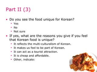 Part II (3) Do you see  the  food  unique   for Korean ? Yes No Not sure If yes, what are the reasons you give if you feel that  Korean  food is unique? It reflects the multi-culturalism of  Korean . It makes us feel to be part of  Korean . It can act as a tourist attraction. It is cheap and affordable. Other, indicate: 