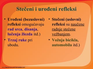 Stečeni i urođeni refleksi
• Urođeni (bezuslovni)
refleksi omogućavaju
rad srca, disanja,
lučenja žlezda itd.)
• Trzaj ruke pri
ubodu.
• Stečeni (uslovni)
refleksi su naučene
radnje stečene
vežbanjem.
• Vožnja bicikla,
automobila itd.)
 