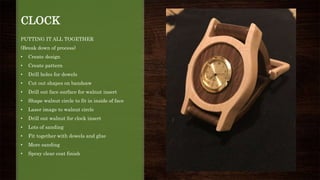 CLOCK
PUTTING IT ALL TOGETHER
(Break down of process)
• Create design
• Create pattern
• Drill holes for dowels
• Cut out shapes on bandsaw
• Drill out face surface for walnut insert
• Shape walnut circle to fit in inside of face
• Laser image to walnut circle
• Drill out walnut for clock insert
• Lots of sanding
• Fit together with dowels and glue
• More sanding
• Spray clear coat finish
 
