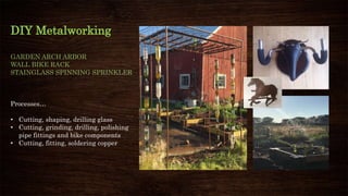 DIY Metalworking
GARDEN ARCH ARBOR
WALL BIKE RACK
STAINGLASS SPINNING SPRINKLER
Processes…
• Cutting, shaping, drilling glass
• Cutting, grinding, drilling, polishing
pipe fittings and bike components
• Cutting, fitting, soldering copper
 