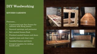 DIY Woodworking
KITCHEN CABINETS
Processes…
• Constructed new face frames for
cabinets with Kreg joinery
• Squared openings and perimeter
• Belt sanded frames flush
• Finished sanded frames and doors
• Applied stain and clear coats
• Installed frames and doors
• Created template for drilling
handle pulls
 