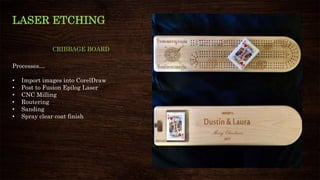 LASER ETCHING
CRIBBAGE BOARD
Processes…
• Import images into CorelDraw
• Post to Fusion Epilog Laser
• CNC Milling
• Routering
• Sanding
• Spray clear coat finish
 