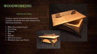 WOODWORKING
KEEPSAKE BOX
Using a variety of wood-shop practices
created a keepsake box that contains the
following elements:
• Main box compartment
• Set of legs
• Bottom
• Top
• Handle
• Mitered corners
• Brushed clear coat finish
 
