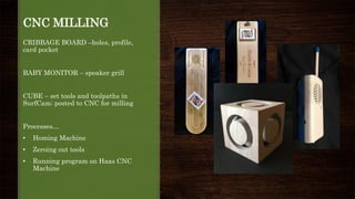 CNC MILLING
CRIBBAGE BOARD –holes, profile,
card pocket
BABY MONITOR – speaker grill
CUBE – set tools and toolpaths in
SurfCam; posted to CNC for milling
Processes…
• Homing Machine
• Zeroing out tools
• Running program on Haas CNC
Machine
 
