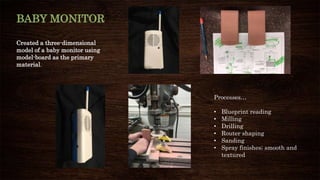 BABY MONITOR
Created a three-dimensional
model of a baby monitor using
model-board as the primary
material.
Processes…
• Blueprint reading
• Milling
• Drilling
• Router shaping
• Sanding
• Spray finishes; smooth and
textured
 