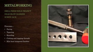 METALWORKING
DRILL PRESS HOLE PROJECT
DEAD-BLOW HAMMER
SCREW JACK
Processes…
• Facing
• Tapering
• Knurling
• Cutting and tapping threads
• Kiln heat-tempered finishes
 