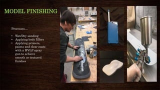 MODEL FINISHING
Processes…
• Wet/Dry sanding
• Applying body fillers
• Applying primers,
paints and clear coats
with a HVLP spray
gun to achieve
smooth or textured
finishes
 