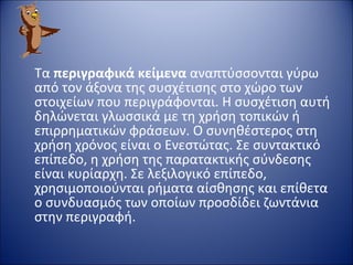 Τα  περιγραφικά κείμενα  αναπτύσσονται γύρω από τον άξονα της συσχέτισης στο χώρο των στοιχείων που περιγράφονται. Η συσχέτιση αυτή δηλώνεται γλωσσικά με τη χρήση τοπικών ή επιρρηματικών φράσεων. Ο συνηθέστερος στη χρήση χρόνος είναι ο Ενεστώτας. Σε συντακτικό επίπεδο, η χρήση της παρατακτικής σύνδεσης είναι κυρίαρχη. Σε λεξιλογικό επίπεδο, χρησιμοποιούνται ρήματα αίσθησης και επίθετα ο συνδυασμός των οποίων προσδίδει ζωντάνια στην περιγραφή. 