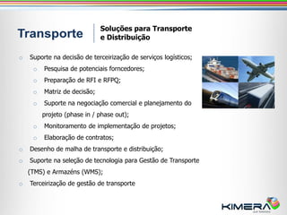 Soluções para Transporte
                              e Distribuição

o   Suporte na decisão de terceirização de serviços logísticos;
     o   Pesquisa de potenciais forncedores;
     o   Preparação de RFI e RFPQ;
     o   Matriz de decisão;
     o   Suporte na negociação comercial e planejamento do
         projeto (phase in / phase out);
     o   Monitoramento de implementação de projetos;
     o   Elaboração de contratos;
o   Desenho de malha de transporte e distribuição;
o   Suporte na seleção de tecnologia para Gestão de Transporte
    (TMS) e Armazéns (WMS);
o   Terceirização de gestão de transporte
 
