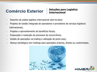 Soluções para Logística
                                             Internacional


o   Desenho da cadeia logística internacional door-to-door;
o   Projetos de Gestão Integrada de operadores e provedores de serviços logísticos
    internacionais;
o   Projetos e aproveitamento de benefícios fiscais;
o   Preparação e resolução de processos de concorrência;
o   Gestão de operações via trading e utilização de porto seco;
o   Aliança estratégica com tradings para operações próprias, diretas ou customizadas.
 